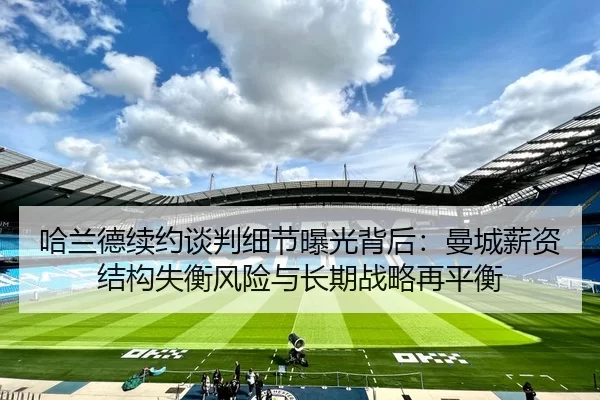 哈兰德续约谈判细节曝光背后：曼城薪资结构失衡风险与长期战略再平衡