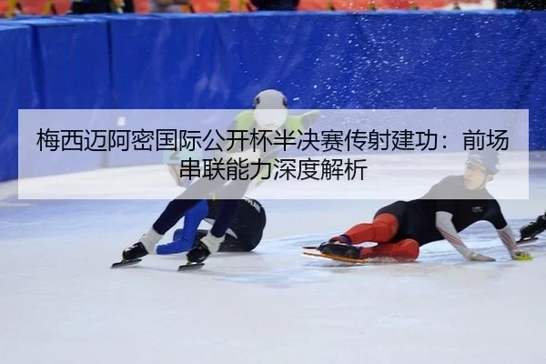 梅西迈阿密国际公开杯半决赛传射建功：前场串联能力深度解析