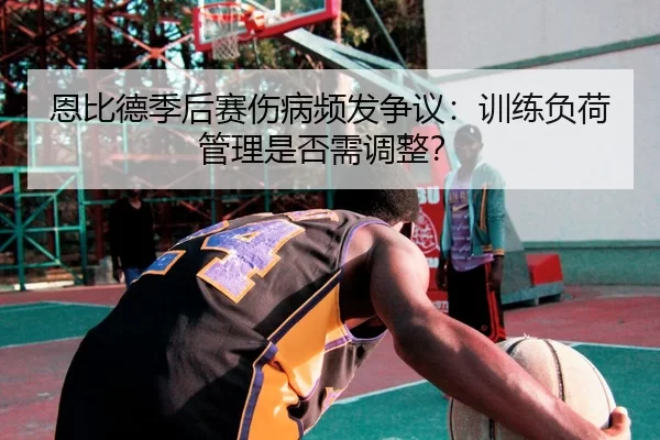 恩比德季后赛伤病频发争议：训练负荷管理是否需调整？
